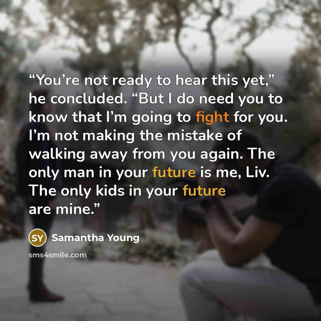 “You’re not ready to hear this yet,” he concluded. “But I do need you to know that I’m going to fight for you. I’m not making the mistake of walking away from you again. The only man in your future is me, Liv. The only kids in your future are mine.” quote by Samantha Young