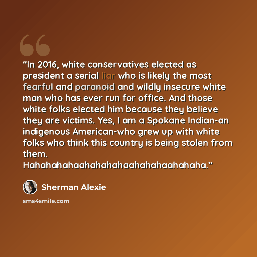 “In 2016, white conservatives elected as president a serial liar who is likely the most fearful and paranoid and wildly insecure white man who has ever run for office. And those white folks elected him because they believe they are victims. Yes, I am a Spokane Indian-an indigenous American-who grew…” quote by Sherman Alexie