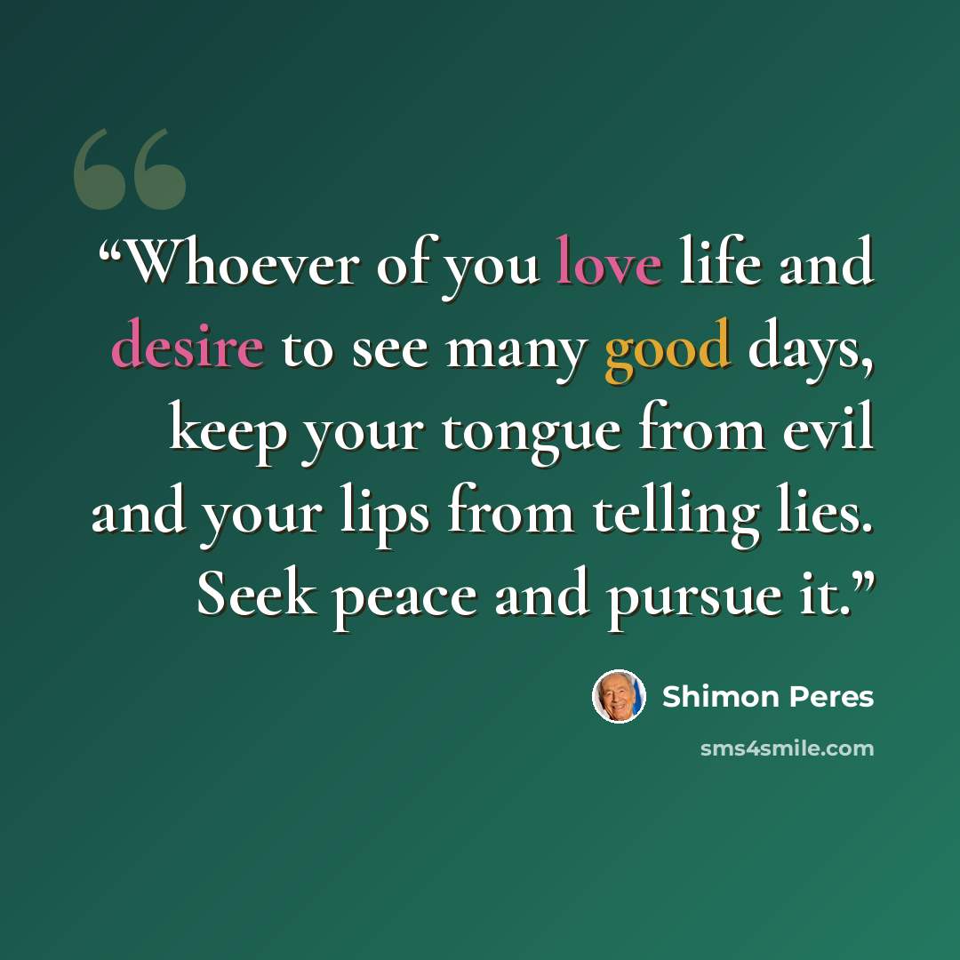 “Whoever of you love life and desire to see many good days, keep your tongue from evil and your lips from telling lies. Seek peace and pursue it.” quote by Shimon Peres