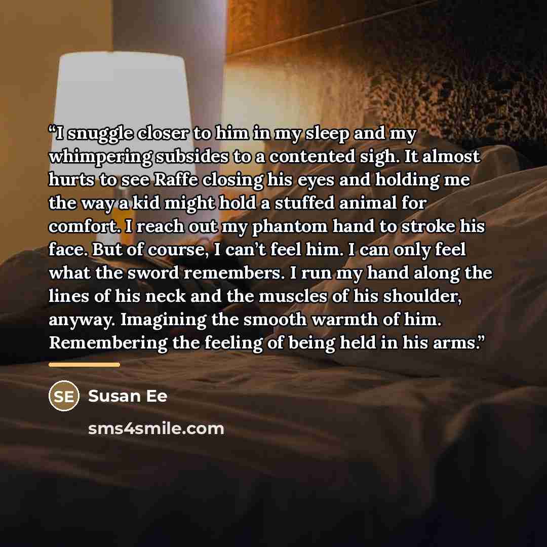 “I snuggle closer to him in my sleep and my whimpering subsides to a contented sigh. It almost hurts to see Raffe closing his eyes and holding me the way a kid might hold a stuffed animal for comfort. I reach out my phantom hand to stroke his face. But of course, I can’t feel him. I can only feel…” quote by Susan Ee