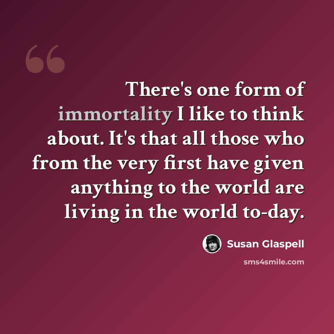 “There's one form of immortality I like to think about. It's that all those who from the very first have given anything to the world are living in the world to-day.” quote by Susan Glaspell