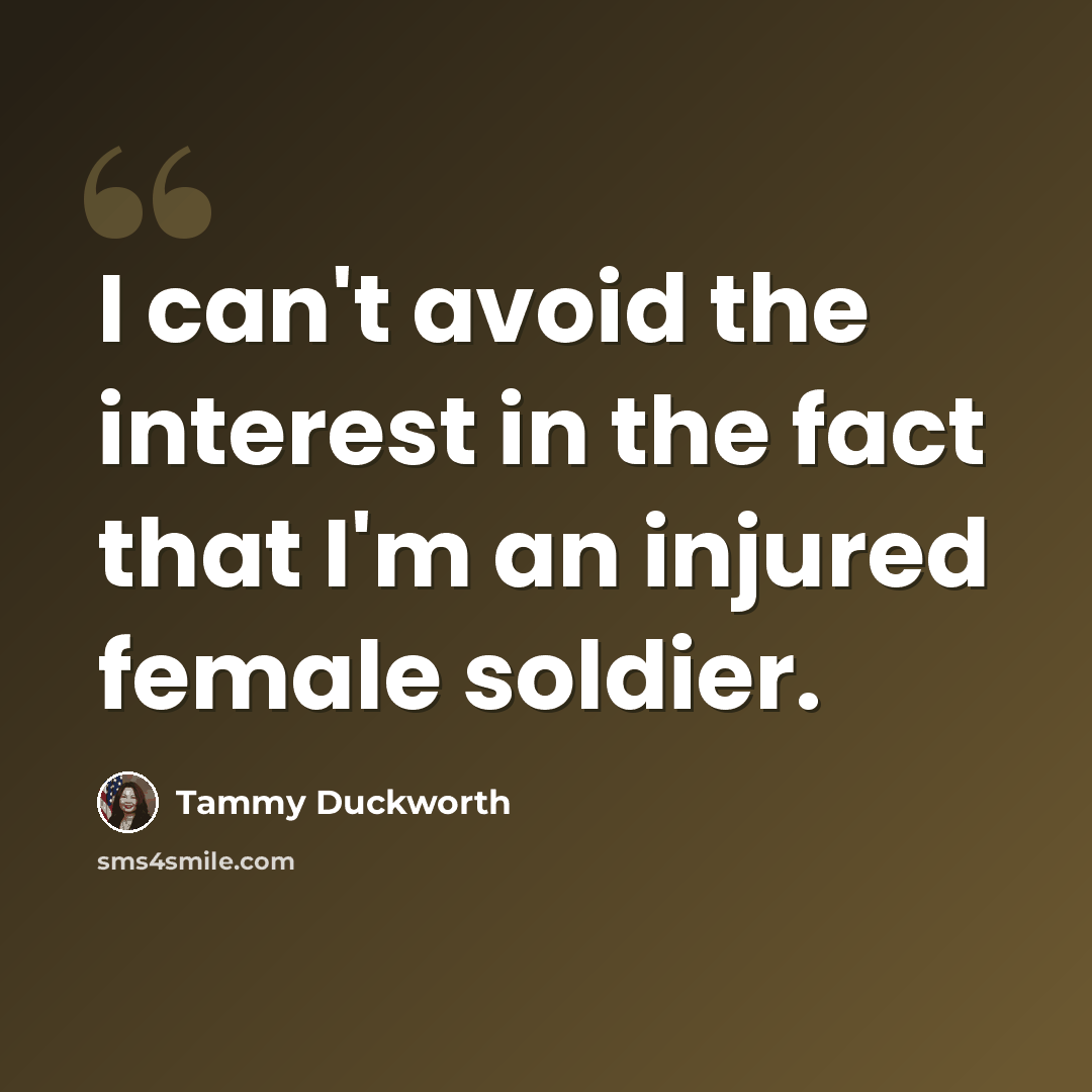 “I can't avoid the interest in the fact that I'm an injured female soldier.” quote by Tammy Duckworth