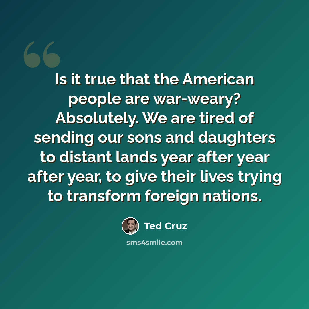 “Is it true that the American people are war-weary? Absolutely. We are tired of sending our sons and daughters to distant lands year after year after year, to give their lives trying to transform foreign nations.” quote by Ted Cruz