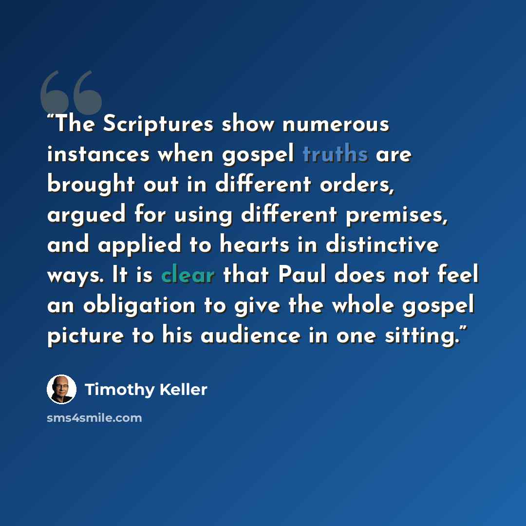 “The Scriptures show numerous instances when gospel truths are brought out in different orders, argued for using different premises, and applied to hearts in distinctive ways. It is clear that Paul does not feel an obligation to give the whole gospel picture to his audience in one sitting.” quote by Timothy Keller