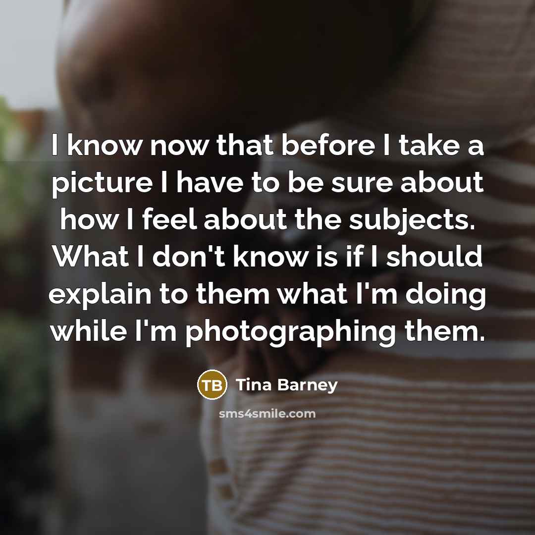 “I know now that before I take a picture I have to be sure about how I feel about the subjects. What I don't know is if I should explain to them what I'm doing while I'm photographing them.” quote by Tina Barney