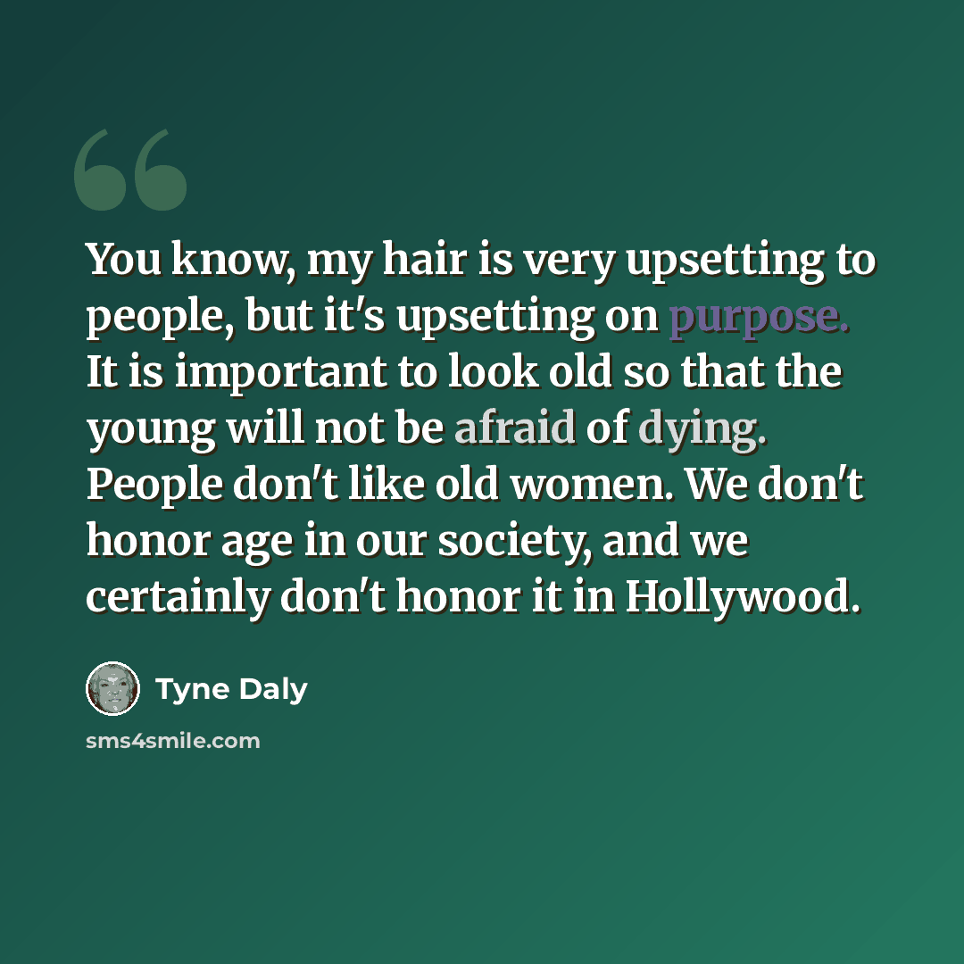 “You know, my hair is very upsetting to people, but it's upsetting on purpose. It is important to look old so that the young will not be afraid of dying. People don't like old women. We don't honor age in our society, and we certainly don't honor it in Hollywood.” quote by Tyne Daly