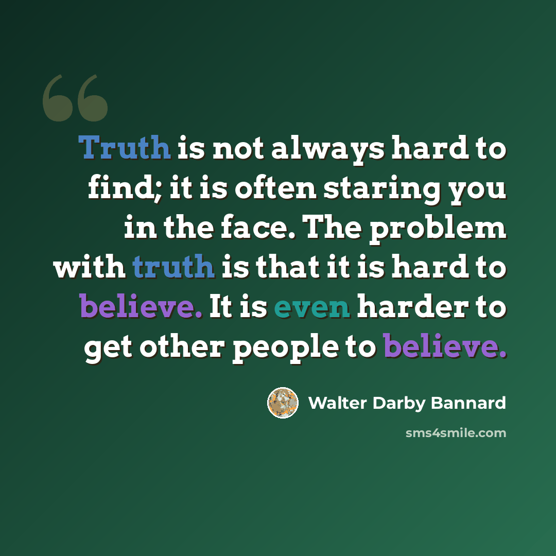 “Truth is not always hard to find; it is often staring you in the face. The problem with truth is that it is hard to believe. It is even harder to get other people to believe.” quote by Walter Darby Bannard
