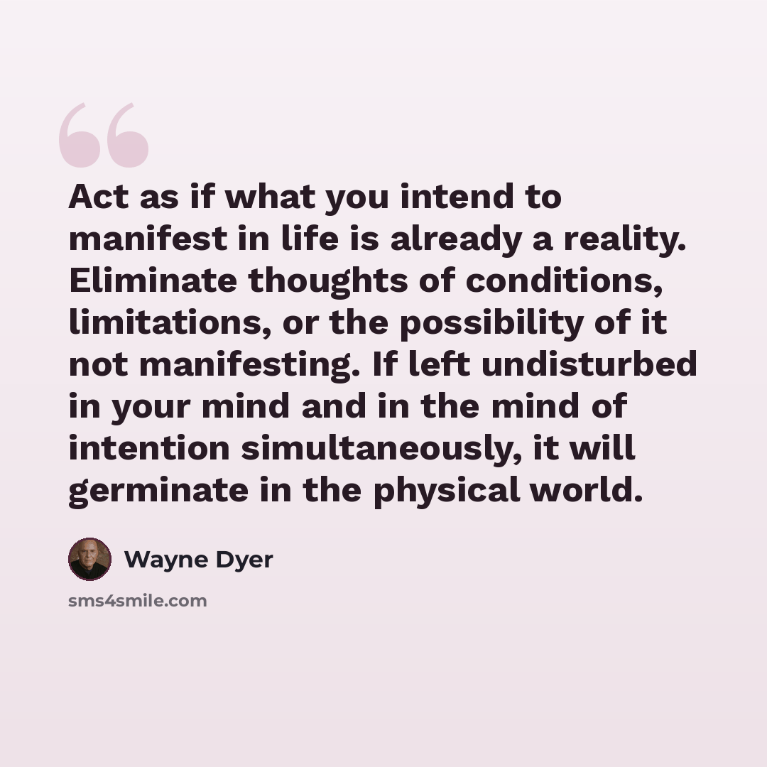“Act as if what you intend to manifest in life is already a reality. Eliminate thoughts of conditions, limitations, or the possibility of it not manifesting. If left undisturbed in your mind and in the mind of intention simultaneously, it will germinate in the physical world.” quote by Wayne Dyer