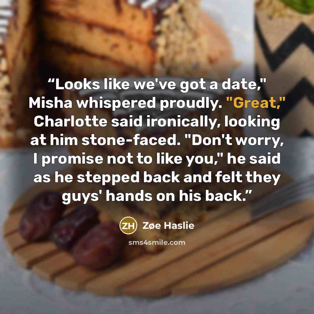 “Looks like we've got a date," Misha whispered proudly. "Great," Charlotte said ironically, looking at him stone-faced. "Don't worry, I promise not to like you," he said as he stepped back and felt they guys' hands on his back.” quote by Zøe Haslie