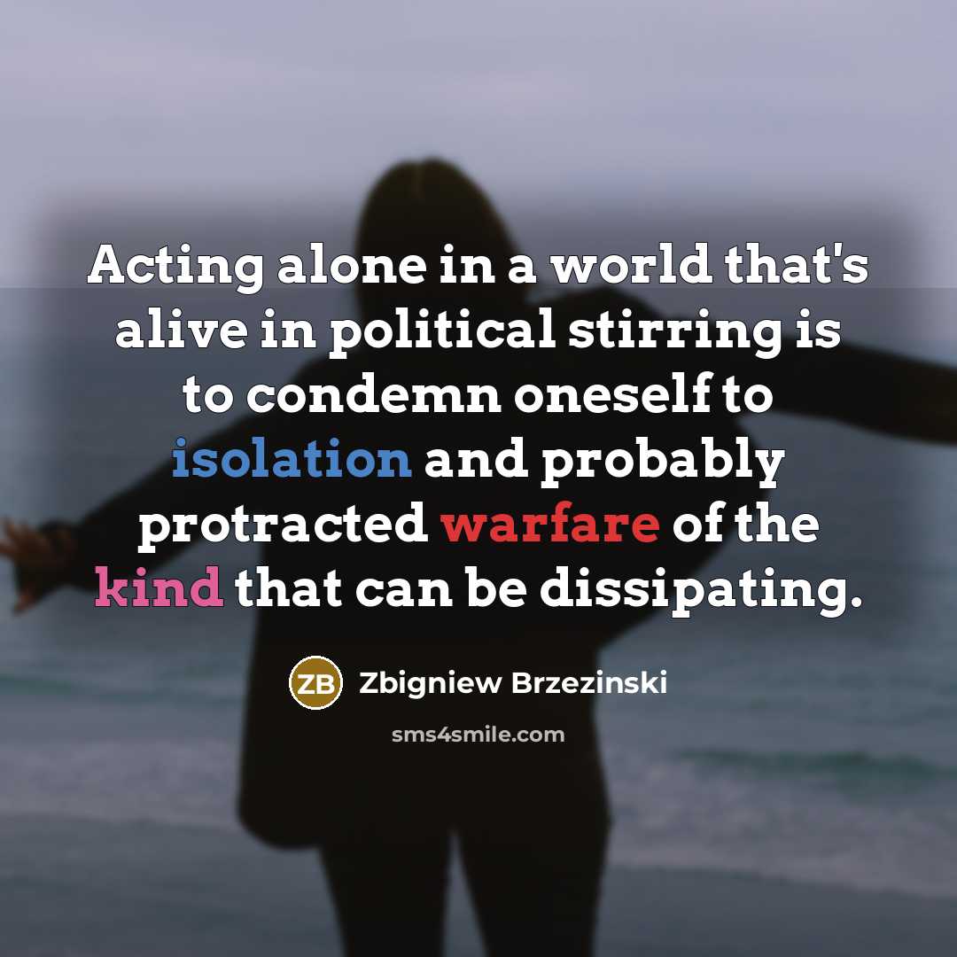 “Acting alone in a world that's alive in political stirring is to condemn oneself to isolation and probably protracted warfare of the kind that can be dissipating.” quote by Zbigniew Brzezinski