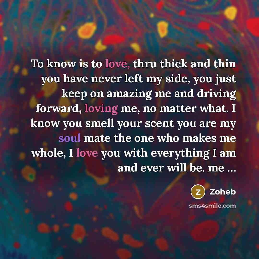 “To know is to love, thru thick and thin you have never left my side, you just keep on amazing me and driving forward, loving me, no matter what. I know you smell your scent you are my soul mate the one who makes me whole, I love you with everything I am and ever will be. me …” quote by Zoheb