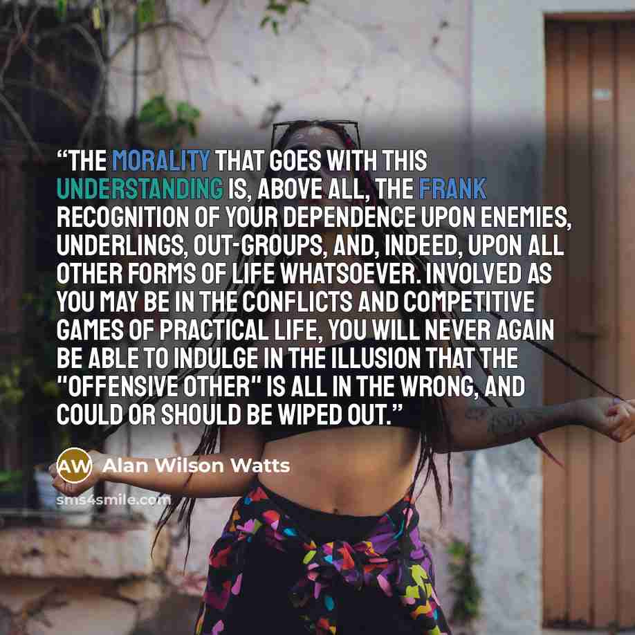 “The morality that goes with this understanding is, above all, the frank recognition of your dependence upon enemies, underlings, out-groups, and, indeed, upon all other forms of life whatsoever. Involved as you may be in the conflicts and competitive games of practical life, you will never again…” quote by Alan Wilson Watts