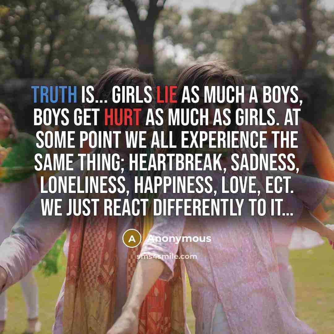 “Truth is... girls lie as much a boys, boys get hurt as much as girls. At some point we all experience the same thing; heartbreak, sadness, loneliness, happiness, love, ect. We just react differently to it…” quote by Anonymous
