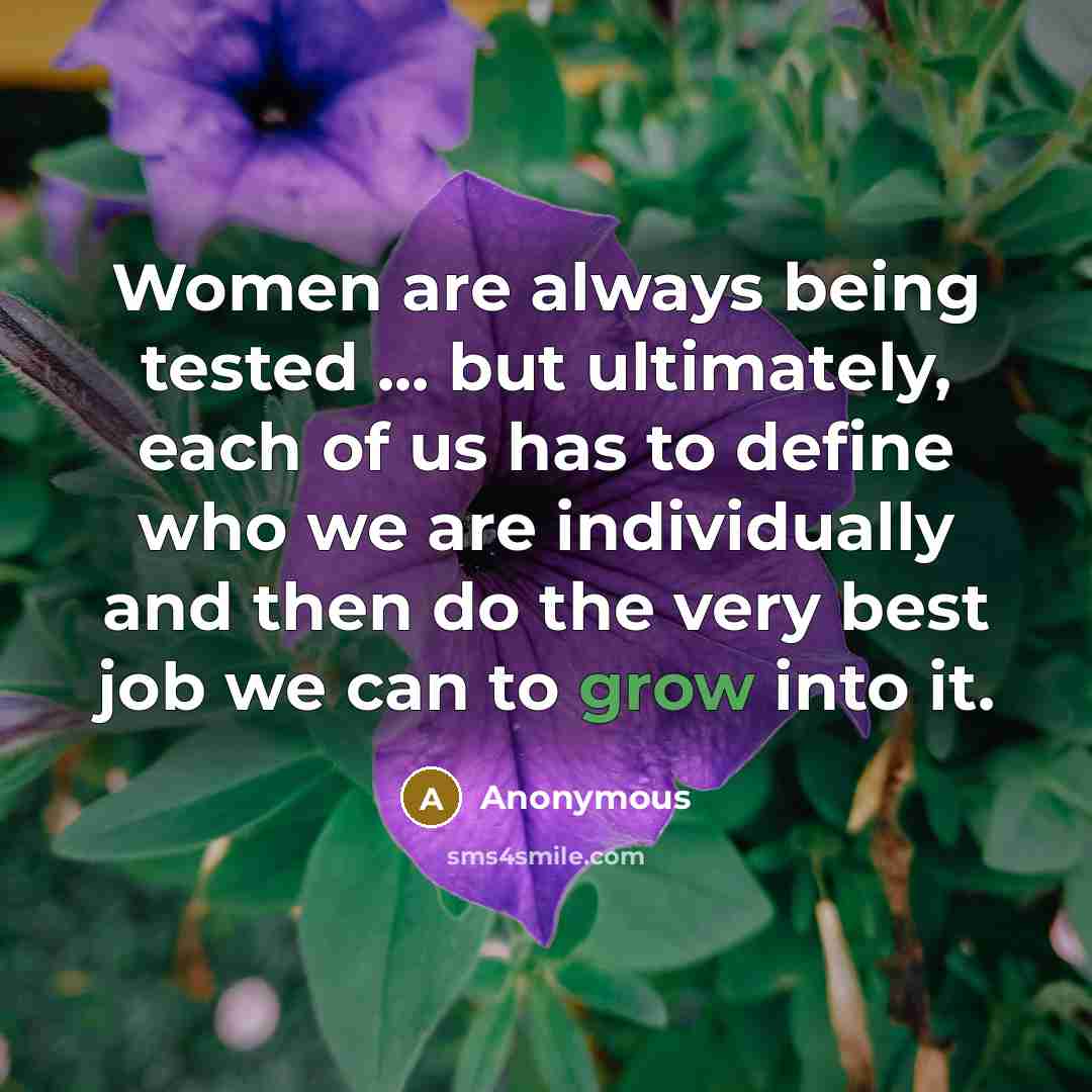“Women are always being tested ... but ultimately, each of us has to define who we are individually and then do the very best job we can to grow into it.” quote by Anonymous