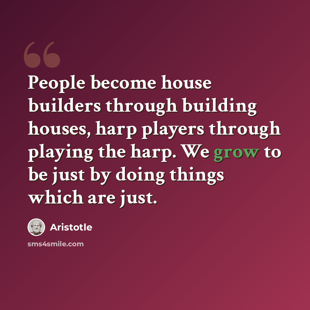 “People become house builders through building houses, harp players through playing the harp. We grow to be just by doing things which are just.” quote by Aristotle