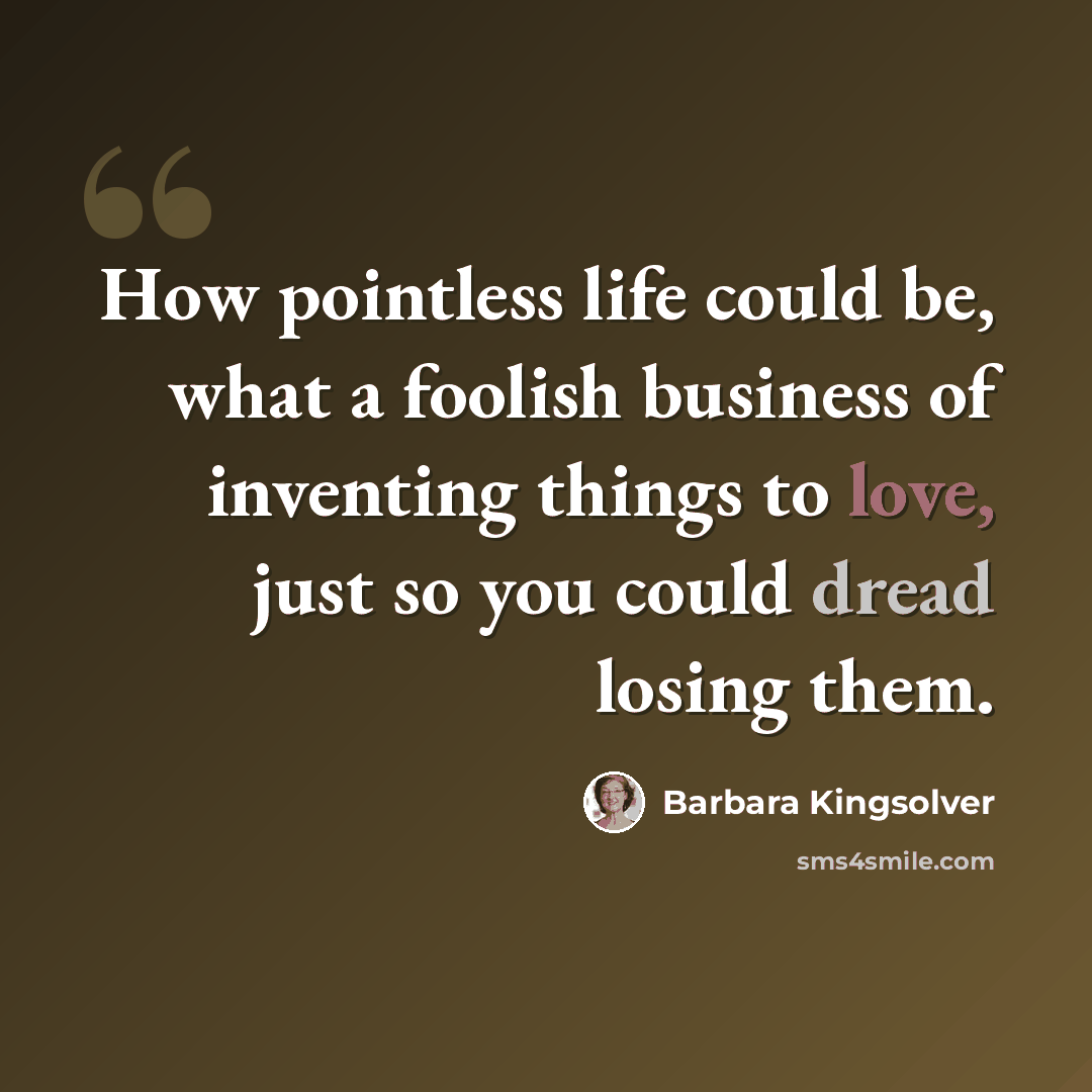 “How pointless life could be, what a foolish business of inventing things to love, just so you could dread losing them.” quote by Barbara Kingsolver