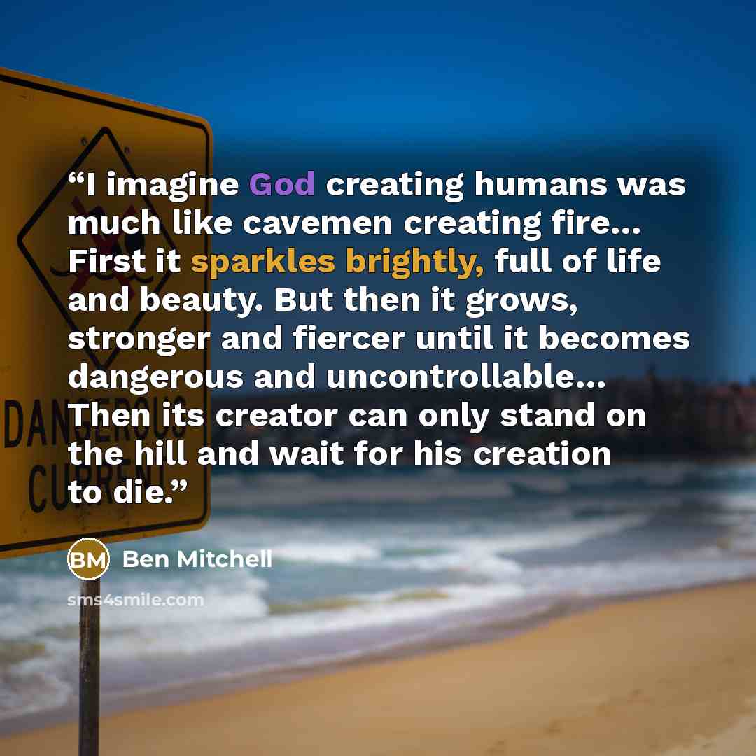 “I imagine God creating humans was much like cavemen creating fire… First it sparkles brightly, full of life and beauty. But then it grows, stronger and fiercer until it becomes dangerous and uncontrollable… Then its creator can only stand on the hill and wait for his creation to die.” quote by Ben Mitchell