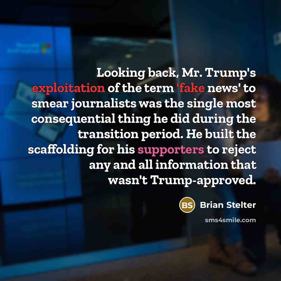 “Looking back, Mr. Trump's exploitation of the term 'fake news' to smear journalists was the single most consequential thing he did during the transition period. He built the scaffolding for his supporters to reject any and all information that wasn't Trump-approved.” quote by Brian Stelter