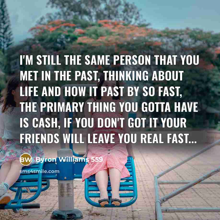 “I'm still the same person that you met in the past, Thinking about life and how it past by so fast, The primary thing you gotta have is cash, If you don't got it your friends will leave you REAL fast...” quote by Byron Williams 559