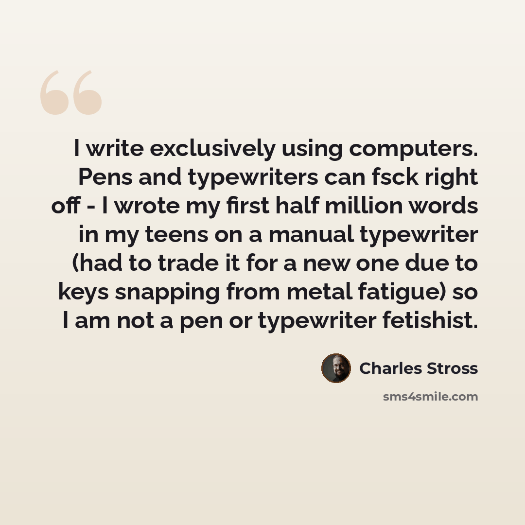 “I write exclusively using computers. Pens and typewriters can fsck right off - I wrote my first half million words in my teens on a manual typewriter (had to trade it for a new one due to keys snapping from metal fatigue) so I am not a pen or typewriter fetishist.” quote by Charles Stross