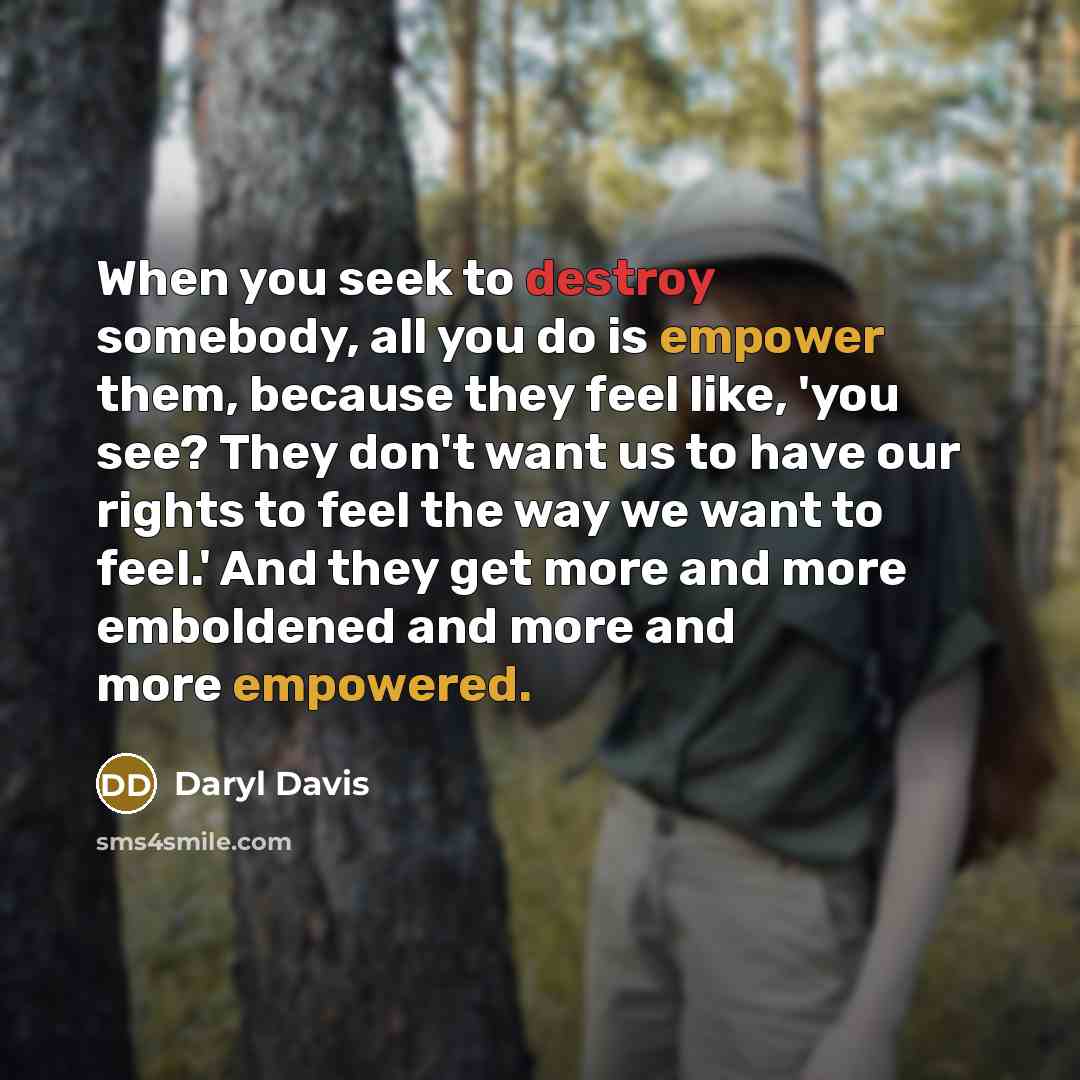 “When you seek to destroy somebody, all you do is empower them, because they feel like, 'you see? They don't want us to have our rights to feel the way we want to feel.' And they get more and more emboldened and more and more empowered.” quote by Daryl Davis