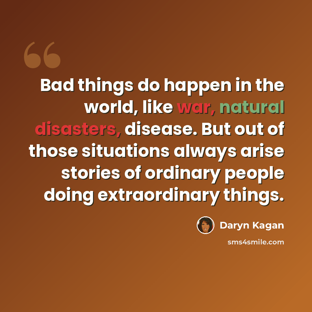 “Bad things do happen in the world, like war, natural disasters, disease. But out of those situations always arise stories of ordinary people doing extraordinary things.” quote by Daryn Kagan