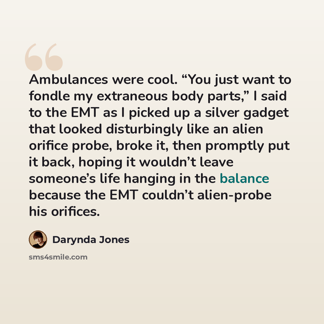 “Ambulances were cool. “You just want to fondle my extraneous body parts,” I said to the EMT as I picked up a silver gadget that looked disturbingly like an alien orifice probe, broke it, then promptly put it back, hoping it wouldn’t leave someone’s life hanging in the balance because the EMT…” quote by Darynda Jones