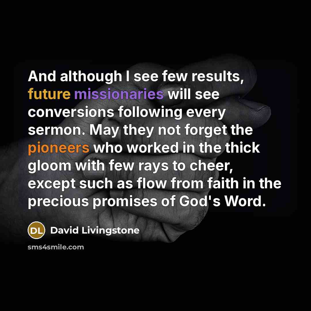 “And although I see few results, future missionaries will see conversions following every sermon. May they not forget the pioneers who worked in the thick gloom with few rays to cheer, except such as flow from faith in the precious promises of God's Word.” quote by David Livingstone