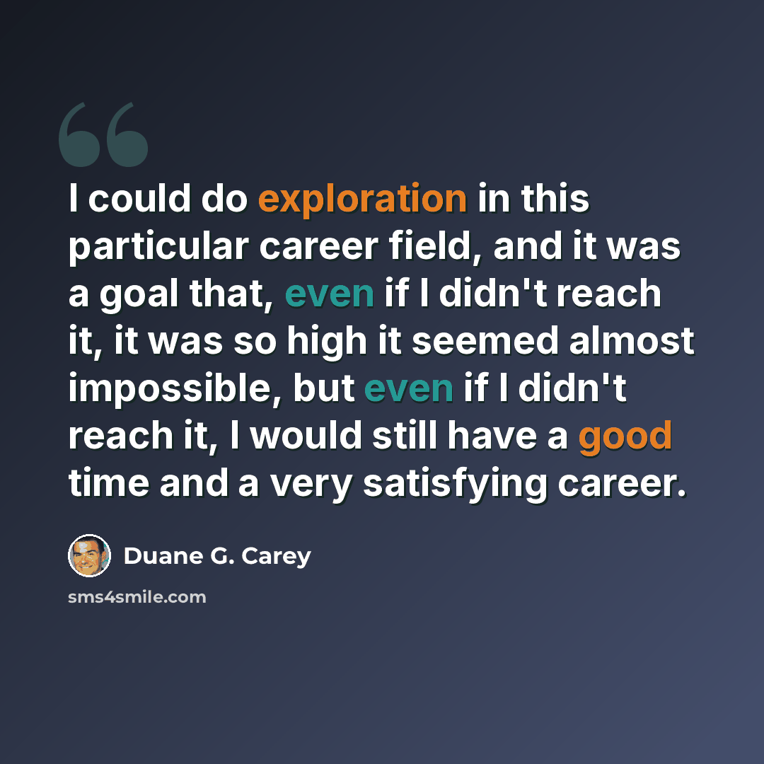 “I could do exploration in this particular career field, and it was a goal that, even if I didn't reach it, it was so high it seemed almost impossible, but even if I didn't reach it, I would still have a good time and a very satisfying career.” quote by Duane G. Carey
