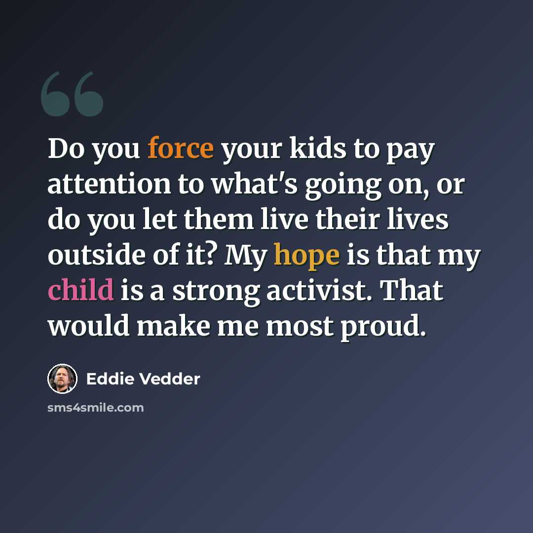 “Do you force your kids to pay attention to what's going on, or do you let them live their lives outside of it? My hope is that my child is a strong activist. That would make me most proud.” quote by Eddie Vedder