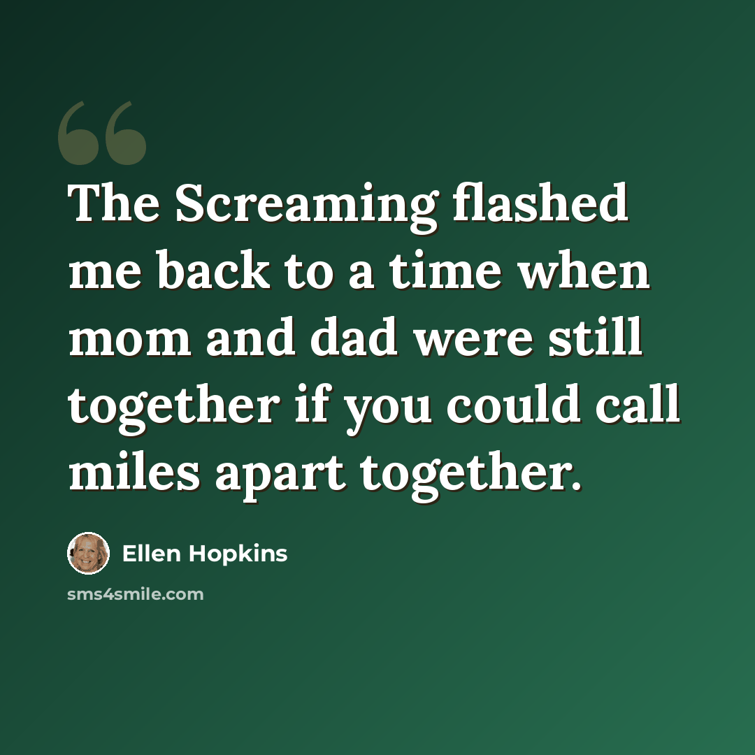 “The Screaming flashed me back to a time when mom and dad were still together if you could call miles apart together.” quote by Ellen Hopkins
