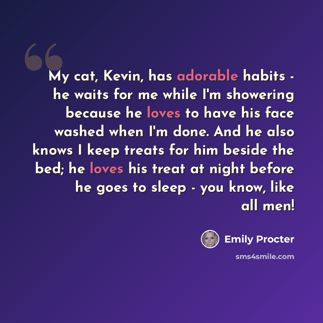 “My cat, Kevin, has adorable habits - he waits for me while I'm showering because he loves to have his face washed when I'm done. And he also knows I keep treats for him beside the bed; he loves his treat at night before he goes to sleep - you know, like all men!” quote by Emily Procter