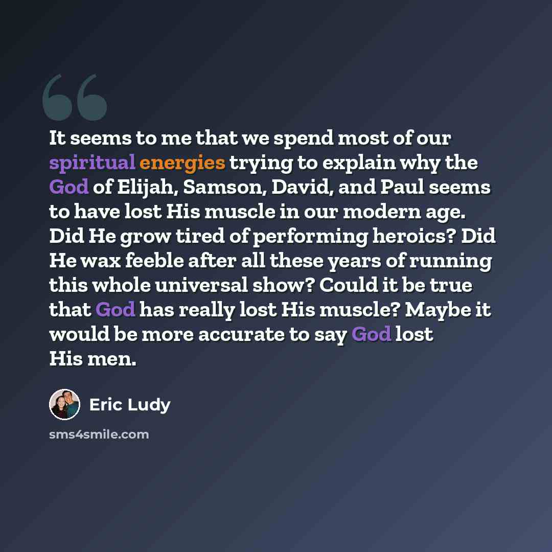 “It seems to me that we spend most of our spiritual energies trying to explain why the God of Elijah, Samson, David, and Paul seems to have lost His muscle in our modern age. Did He grow tired of performing heroics? Did He wax feeble after all these years of running this whole universal show? Could…” quote by Eric Ludy