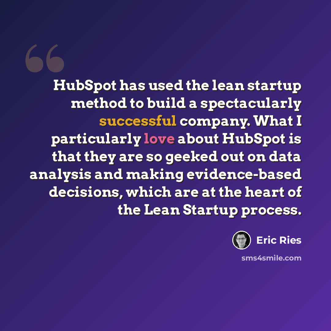“HubSpot has used the lean startup method to build a spectacularly successful company. What I particularly love about HubSpot is that they are so geeked out on data analysis and making evidence-based decisions, which are at the heart of the Lean Startup process.” quote by Eric Ries