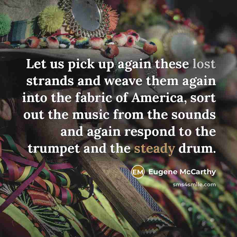 “Let us pick up again these lost strands and weave them again into the fabric of America, sort out the music from the sounds and again respond to the trumpet and the steady drum.” quote by Eugene McCarthy