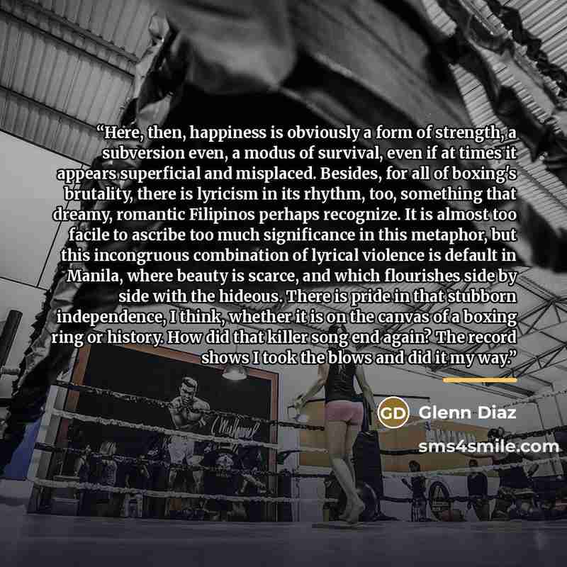 “Here, then, happiness is obviously a form of strength, a subversion even, a modus of survival, even if at times it appears superficial and misplaced. Besides, for all of boxing's brutality, there is lyricism in its rhythm, too, something that dreamy, romantic Filipinos perhaps recognize. It is…” quote by Glenn Diaz