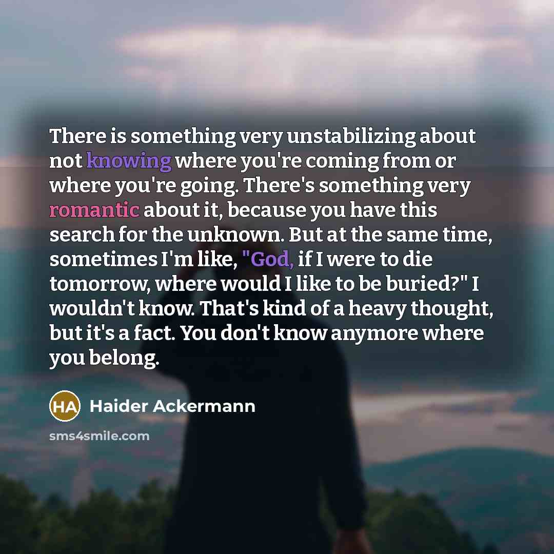 “There is something very unstabilizing about not knowing where you're coming from or where you're going. There's something very romantic about it, because you have this search for the unknown. But at the same time, some­times I'm like, "God, if I were to die tomorrow, where would I like to be…” quote by Haider Ackermann