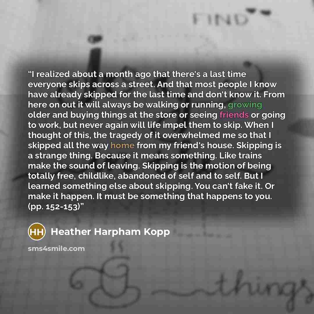 “I realized about a month ago that there's a last time everyone skips across a street. And that most people I know have already skipped for the last time and don't know it. From here on out it will always be walking or running, growing older and buying things at the store or seeing friends or going…” quote by Heather Harpham Kopp