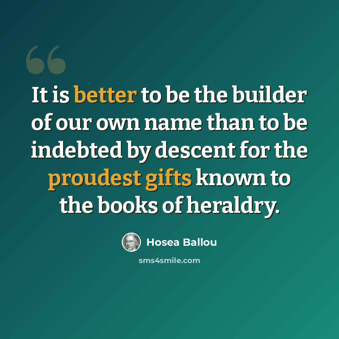 “It is better to be the builder of our own name than to be indebted by descent for the proudest gifts known to the books of heraldry.” quote by Hosea Ballou