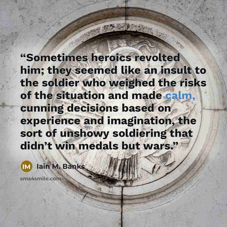 “Sometimes heroics revolted him; they seemed like an insult to the soldier who weighed the risks of the situation and made calm, cunning decisions based on experience and imagination, the sort of unshowy soldiering that didn’t win medals but wars.” quote by Iain M. Banks