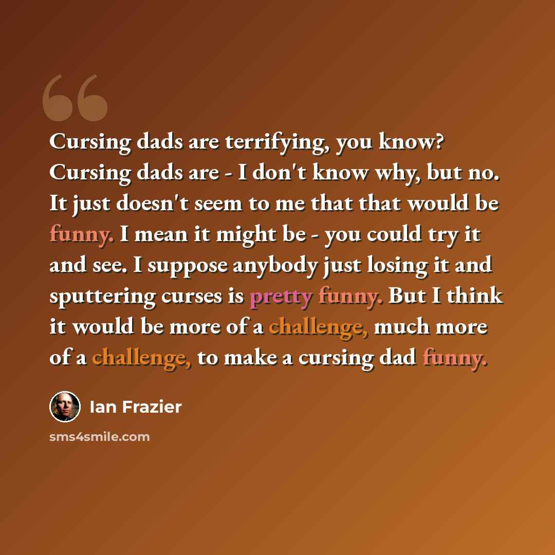 “Cursing dads are terrifying, you know? Cursing dads are - I don't know why, but no. It just doesn't seem to me that that would be funny. I mean it might be - you could try it and see. I suppose anybody just losing it and sputtering curses is pretty funny. But I think it would be more of a…” quote by Ian Frazier