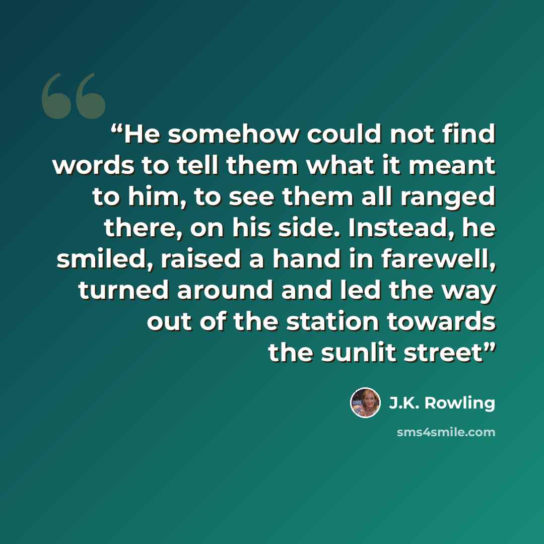 “He somehow could not find words to tell them what it meant to him, to see them all ranged there, on his side. Instead, he smiled, raised a hand in farewell, turned around and led the way out of the station towards the sunlit street” quote by J.K. Rowling