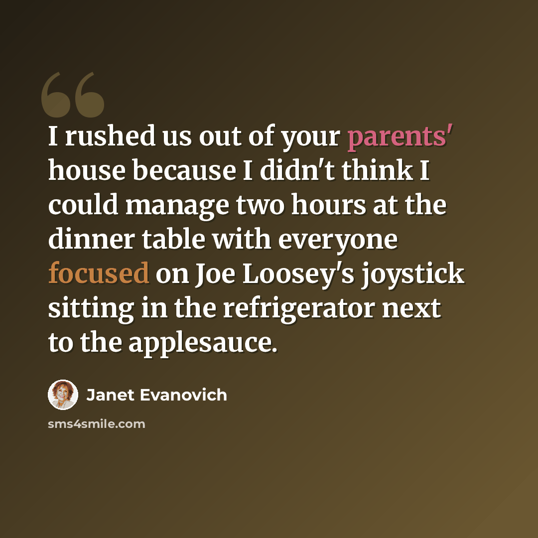 “I rushed us out of your parents' house because I didn't think I could manage two hours at the dinner table with everyone focused on Joe Loosey's joystick sitting in the refrigerator next to the applesauce.” quote by Janet Evanovich