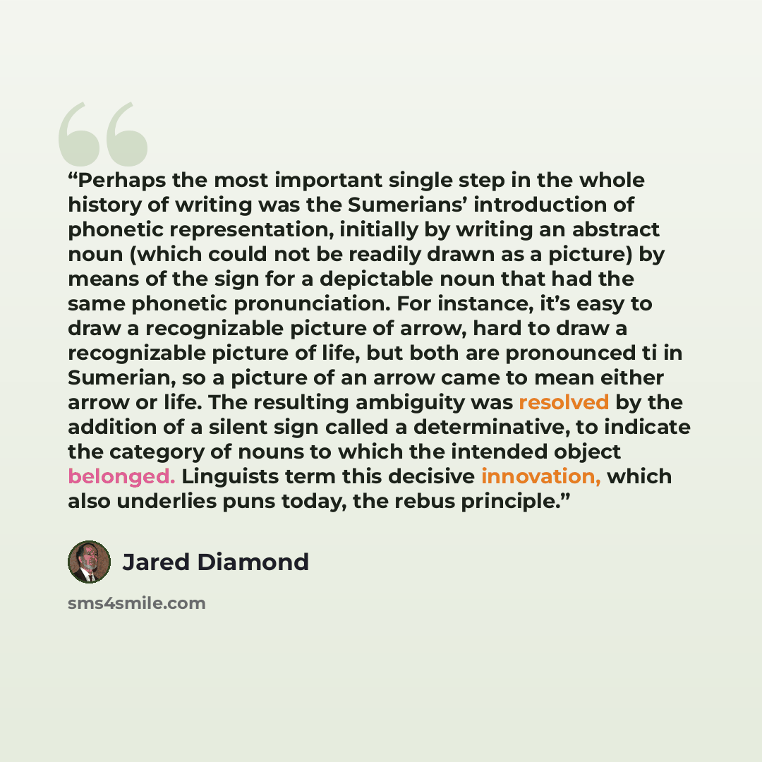 “Perhaps the most important single step in the whole history of writing was the Sumerians’ introduction of phonetic representation, initially by writing an abstract noun (which could not be readily drawn as a picture) by means of the sign for a depictable noun that had the same phonetic…” quote by Jared Diamond