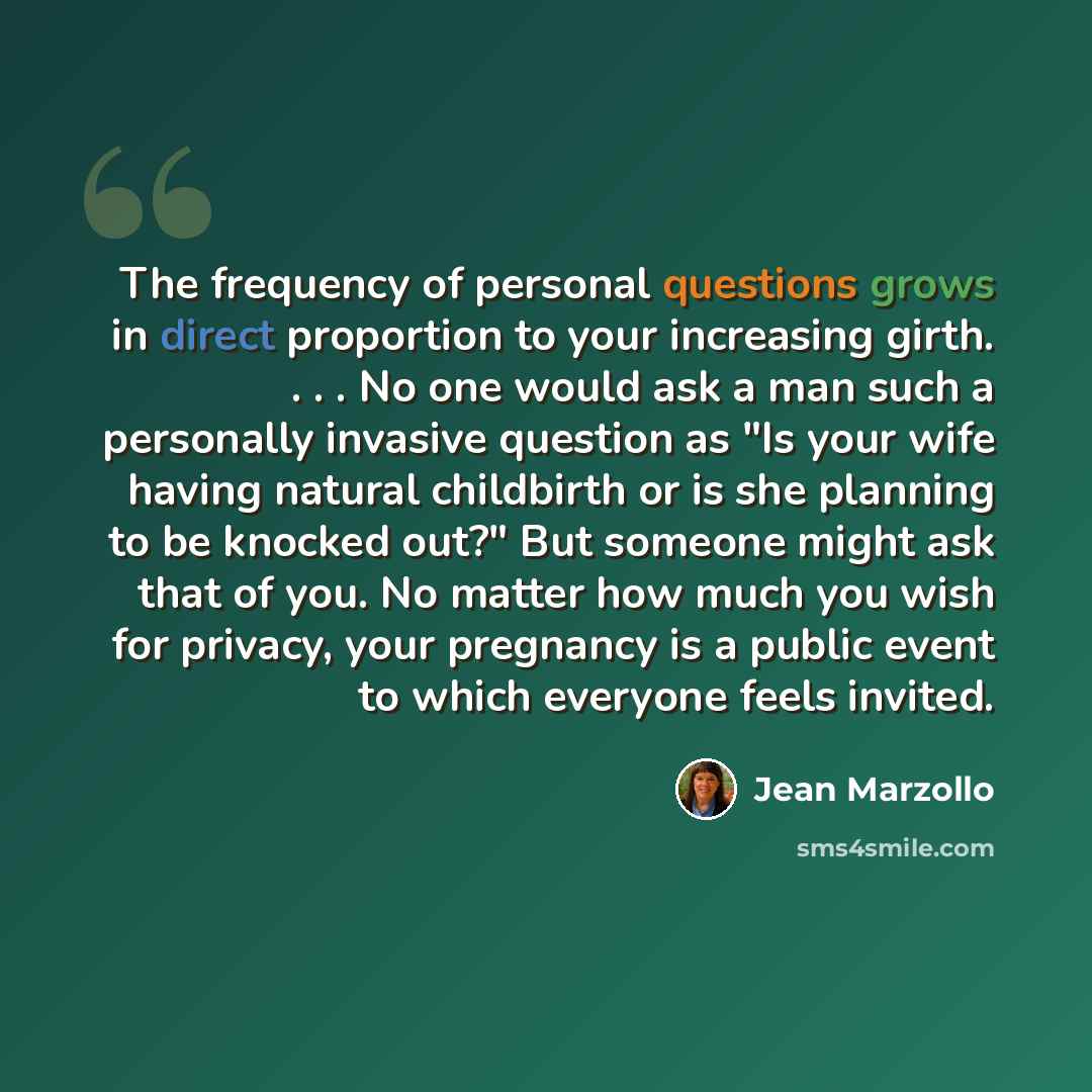 “The frequency of personal questions grows in direct proportion to your increasing girth. . . . No one would ask a man such a personally invasive question as "Is your wife having natural childbirth or is she planning to be knocked out?" But someone might ask that of you. No matter how much you wish…” quote by Jean Marzollo