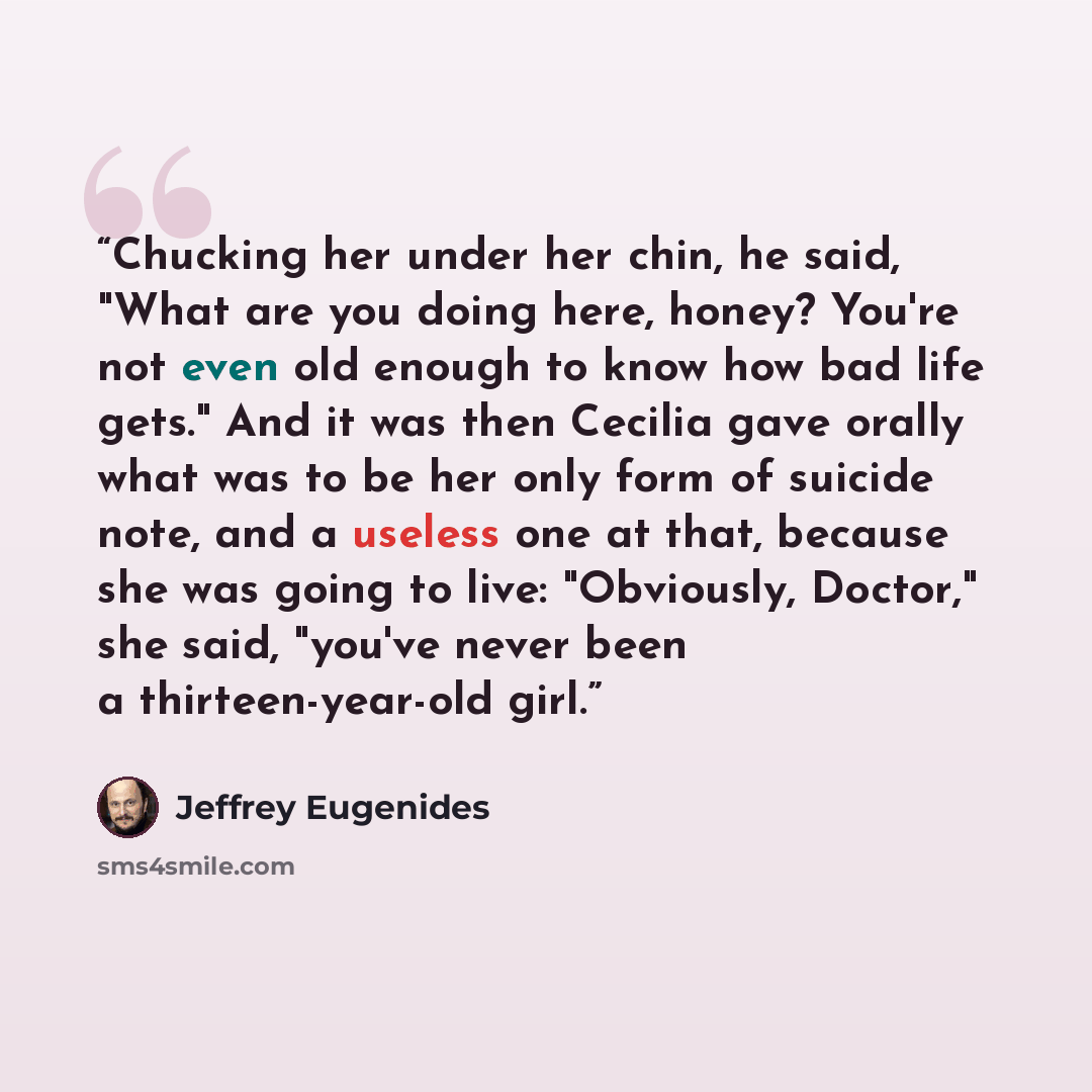 “Chucking her under her chin, he said, "What are you doing here, honey? You're not even old enough to know how bad life gets." And it was then Cecilia gave orally what was to be her only form of suicide note, and a useless one at that, because she was going to live: "Obviously, Doctor," she said…” quote by Jeffrey Eugenides