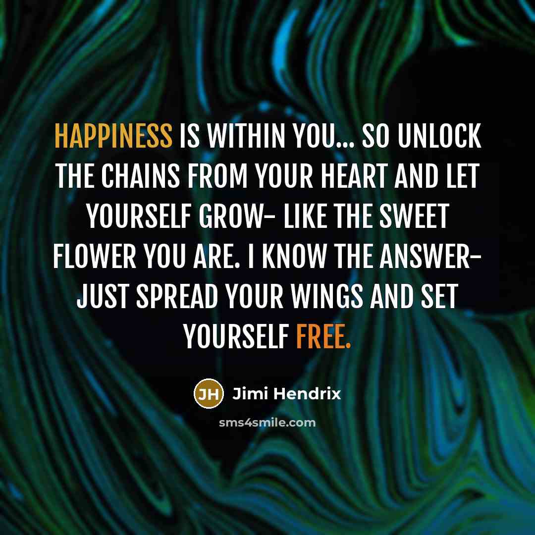 “Happiness is within you... so unlock the chains from your heart and let yourself grow- like the sweet flower you are. I know the answer- just spread your wings and set yourself free.” quote by Jimi Hendrix