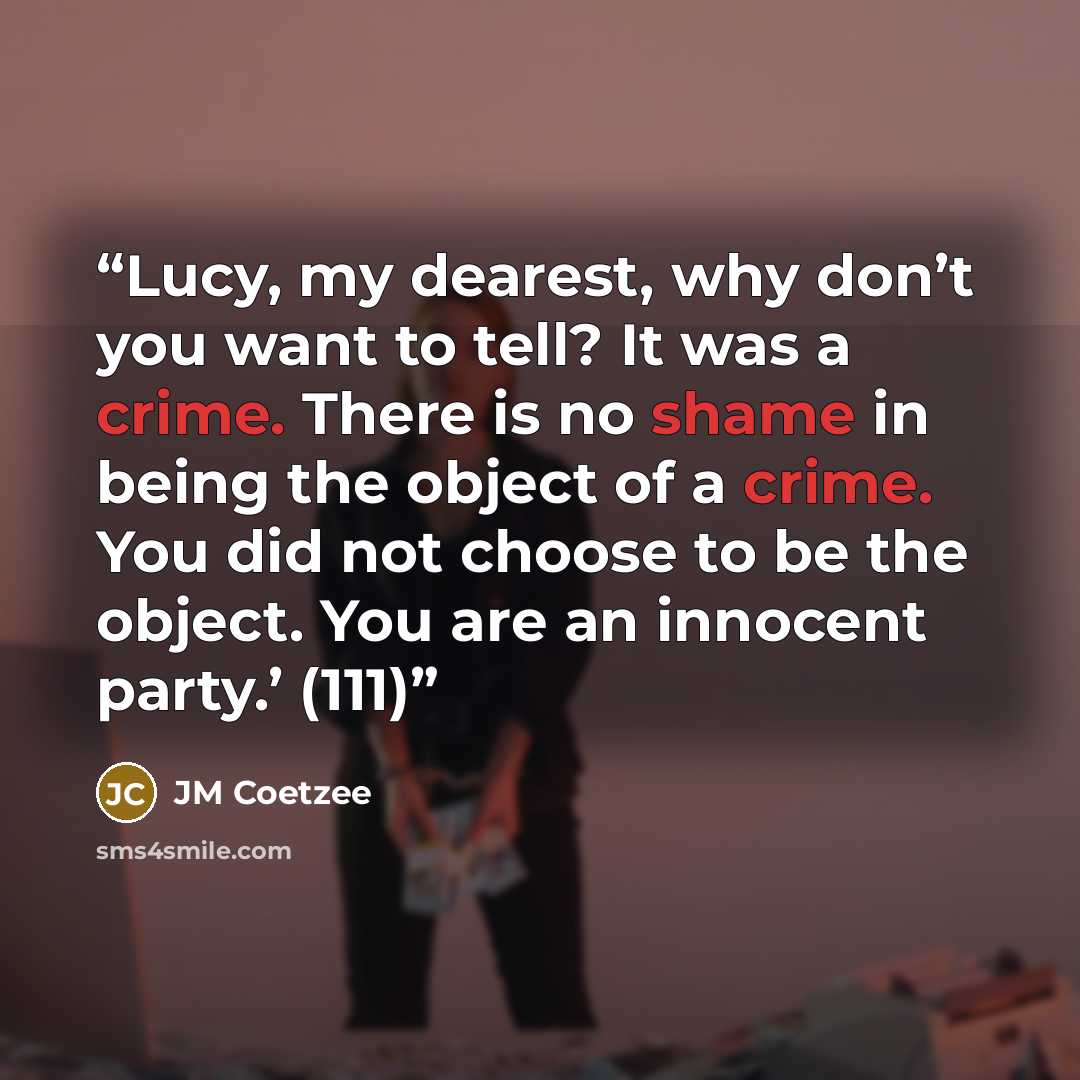 “Lucy, my dearest, why don’t you want to tell? It was a crime. There is no shame in being the object of a crime. You did not choose to be the object. You are an innocent party.’ (111)” quote by JM Coetzee