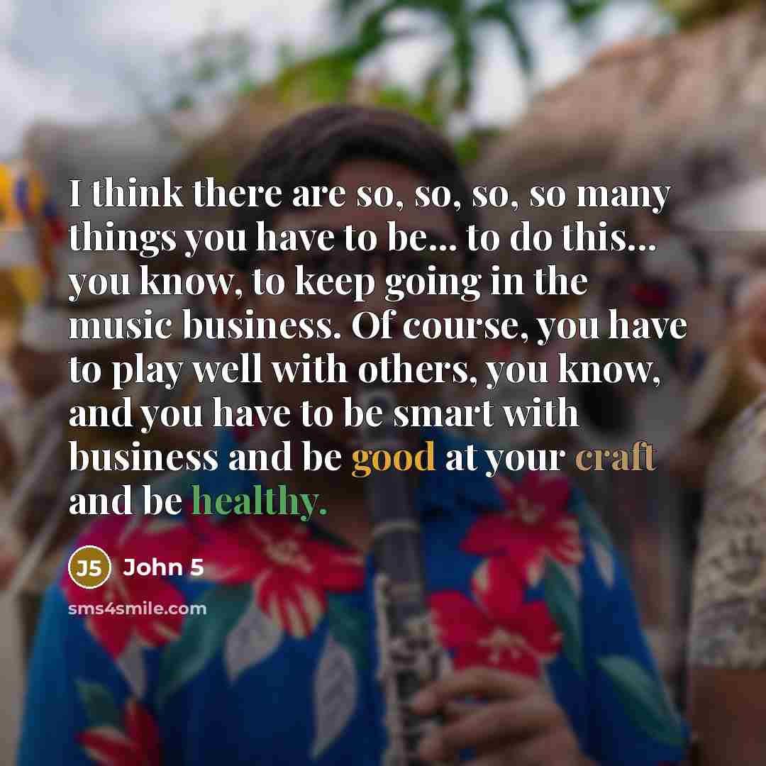“I think there are so, so, so, so many things you have to be... to do this... you know, to keep going in the music business. Of course, you have to play well with others, you know, and you have to be smart with business and be good at your craft and be healthy.” quote by John 5