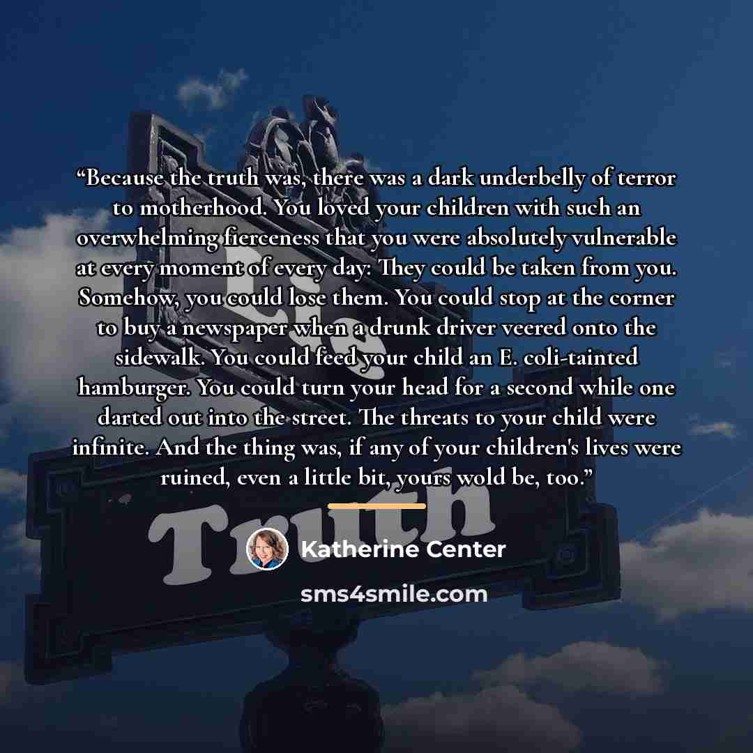 “Because the truth was, there was a dark underbelly of terror to motherhood. You loved your children with such an overwhelming fierceness that you were absolutely vulnerable at every moment of every day: They could be taken from you. Somehow, you could lose them. You could stop at the corner to buy…” quote by Katherine Center